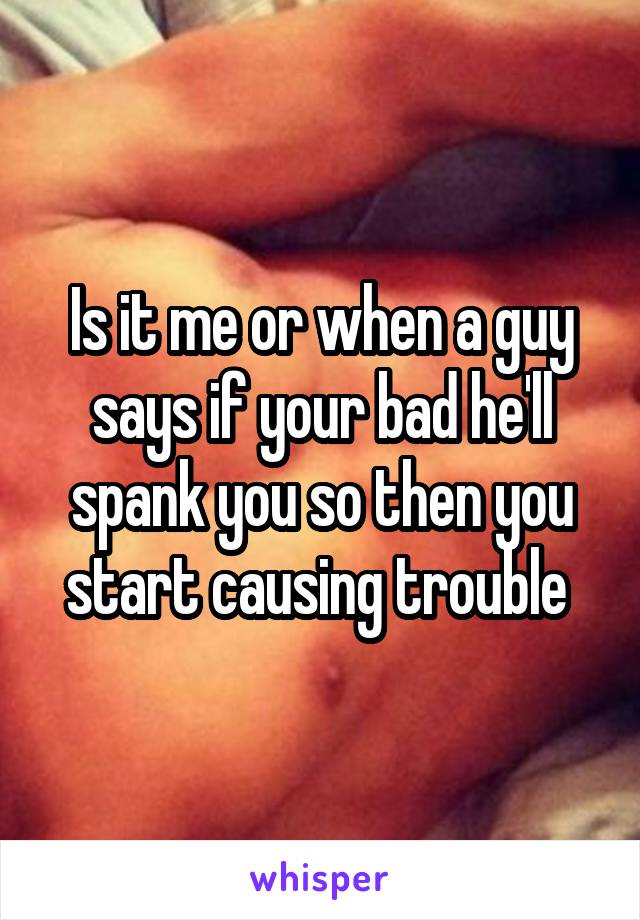 Is it me or when a guy says if your bad he'll spank you so then you start causing trouble 