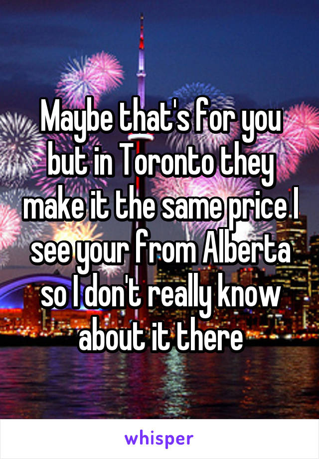 Maybe that's for you but in Toronto they make it the same price I see your from Alberta so I don't really know about it there