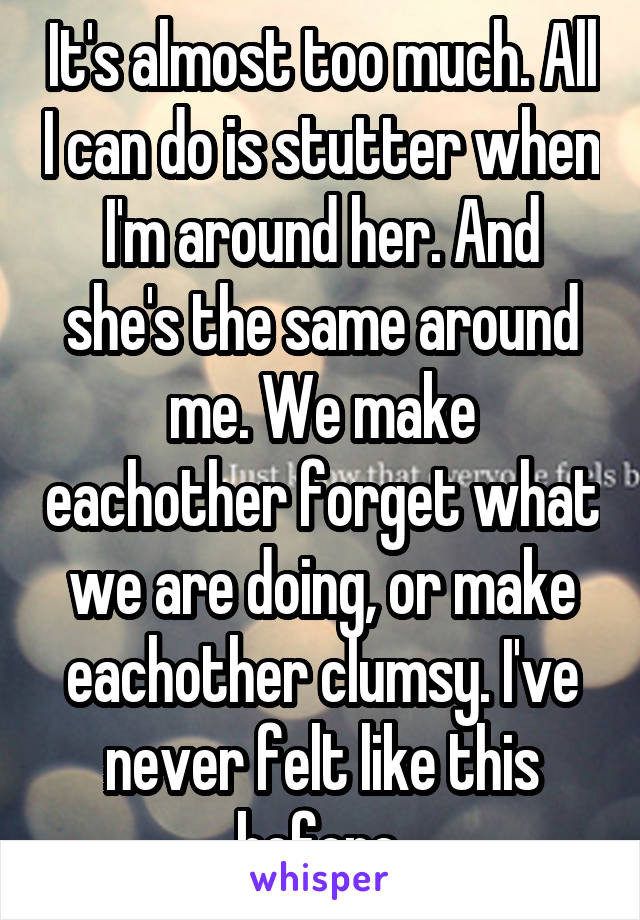 It's almost too much. All I can do is stutter when I'm around her. And she's the same around me. We make eachother forget what we are doing, or make eachother clumsy. I've never felt like this before.