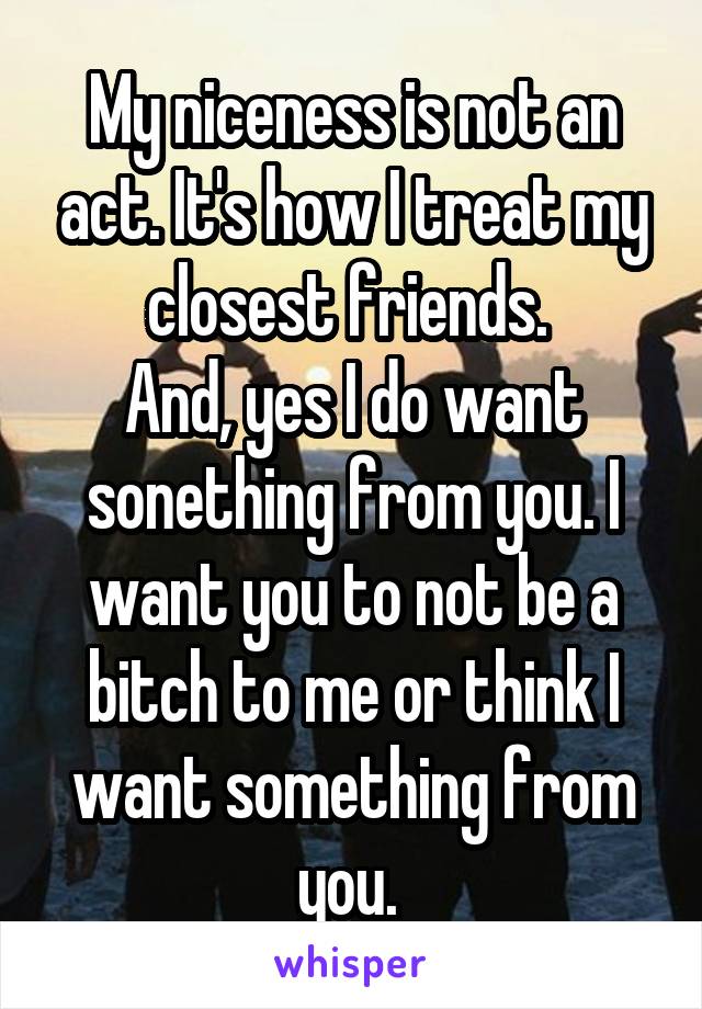 My niceness is not an act. It's how I treat my closest friends. 
And, yes I do want sonething from you. I want you to not be a bitch to me or think I want something from you. 