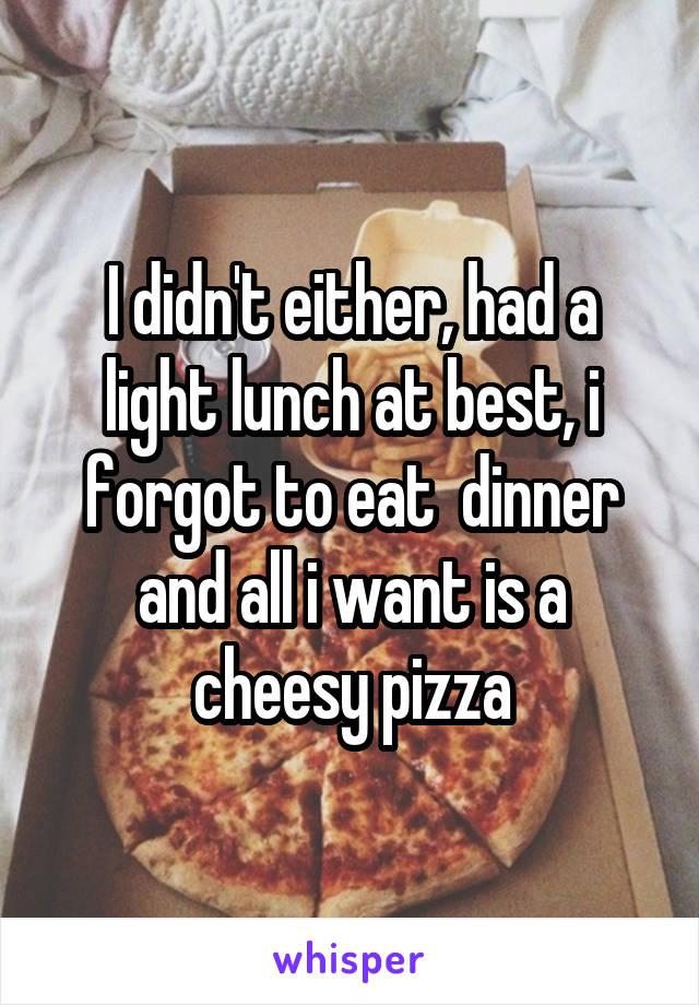 I didn't either, had a light lunch at best, i forgot to eat  dinner and all i want is a cheesy pizza