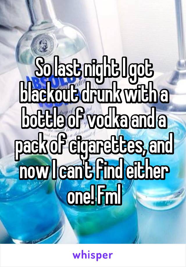 So last night I got blackout drunk with a bottle of vodka and a pack of cigarettes, and now I can't find either one! Fml