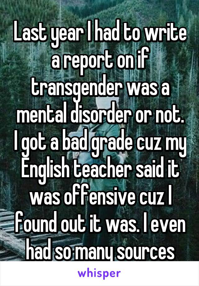 Last year I had to write a report on if transgender was a mental disorder or not. I got a bad grade cuz my English teacher said it was offensive cuz I found out it was. I even had so many sources