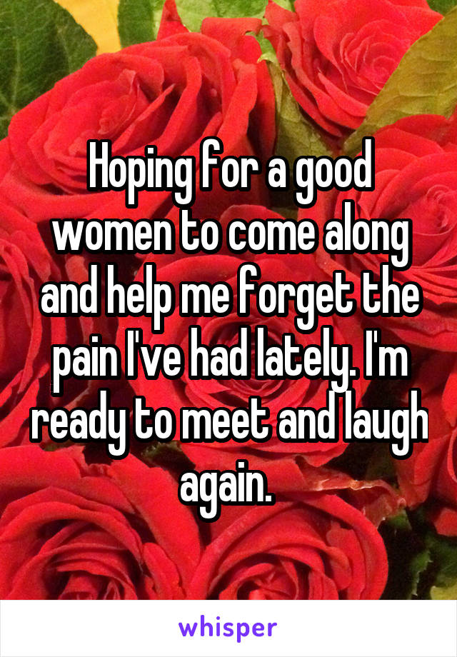 Hoping for a good women to come along and help me forget the pain I've had lately. I'm ready to meet and laugh again. 