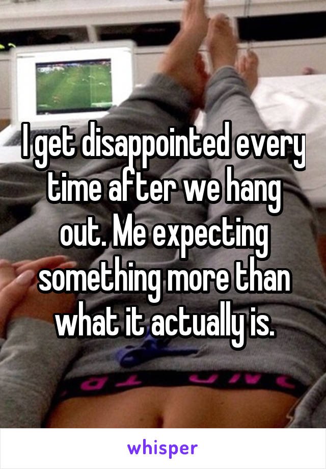 I get disappointed every time after we hang out. Me expecting something more than what it actually is.