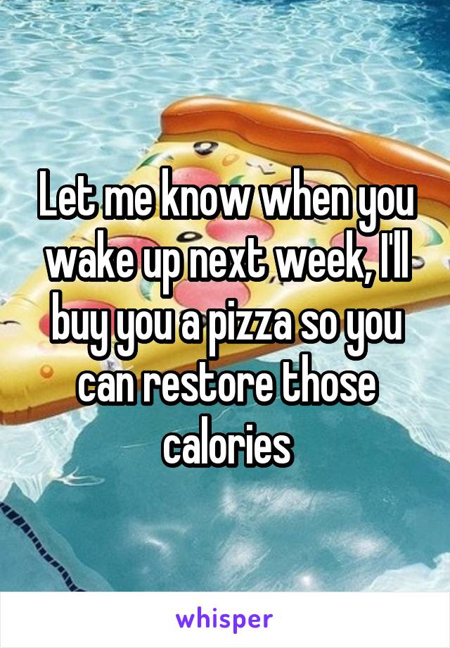 Let me know when you wake up next week, I'll buy you a pizza so you can restore those calories