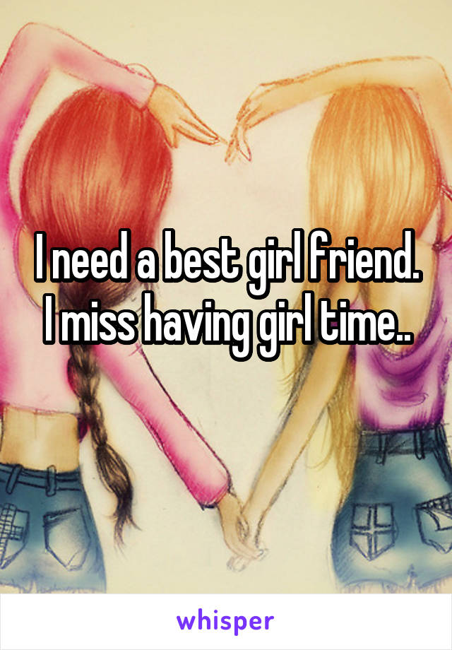 I need a best girl friend. I miss having girl time..
