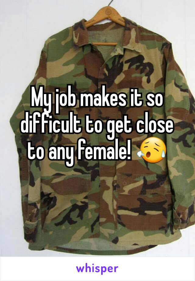 My job makes it so difficult to get close to any female! 😥