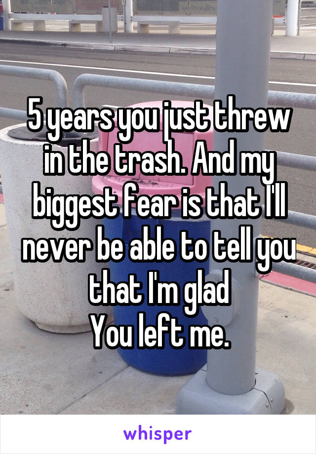 5 years you just threw in the trash. And my biggest fear is that I'll never be able to tell you that I'm glad
You left me.