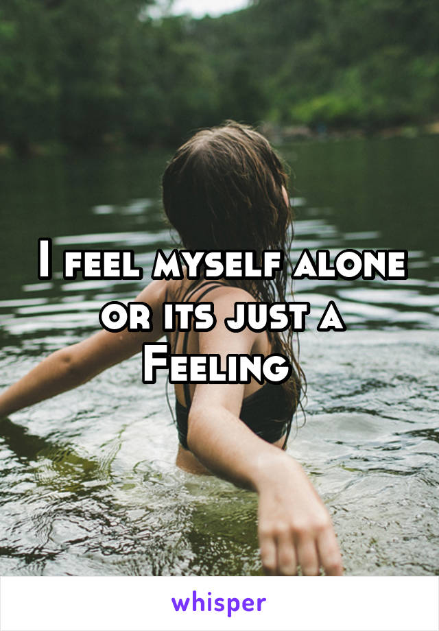 I feel myself alone or its just a Feeling 