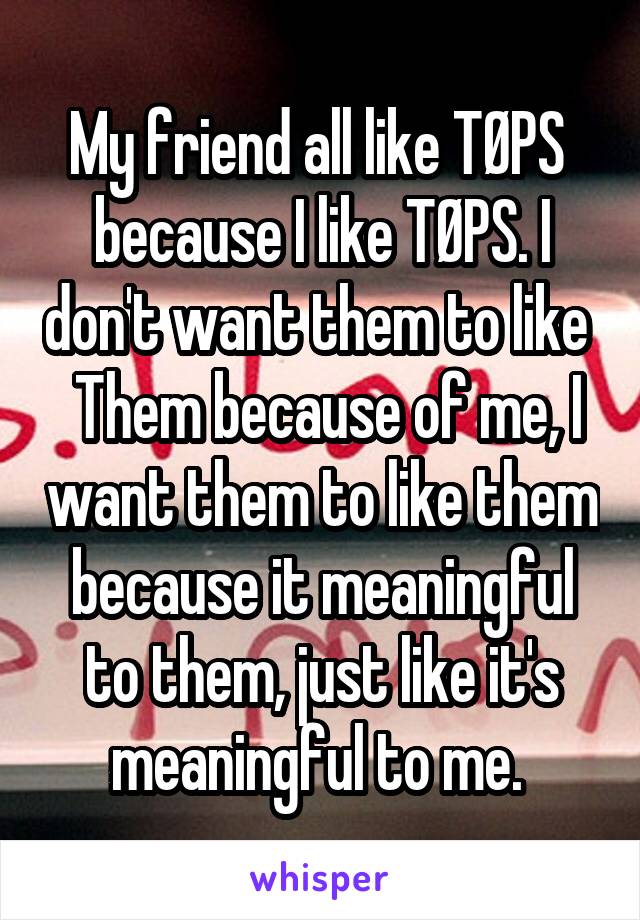 My friend all like TØPS  because I like TØPS. I don't want them to like   Them because of me, I want them to like them because it meaningful to them, just like it's meaningful to me. 