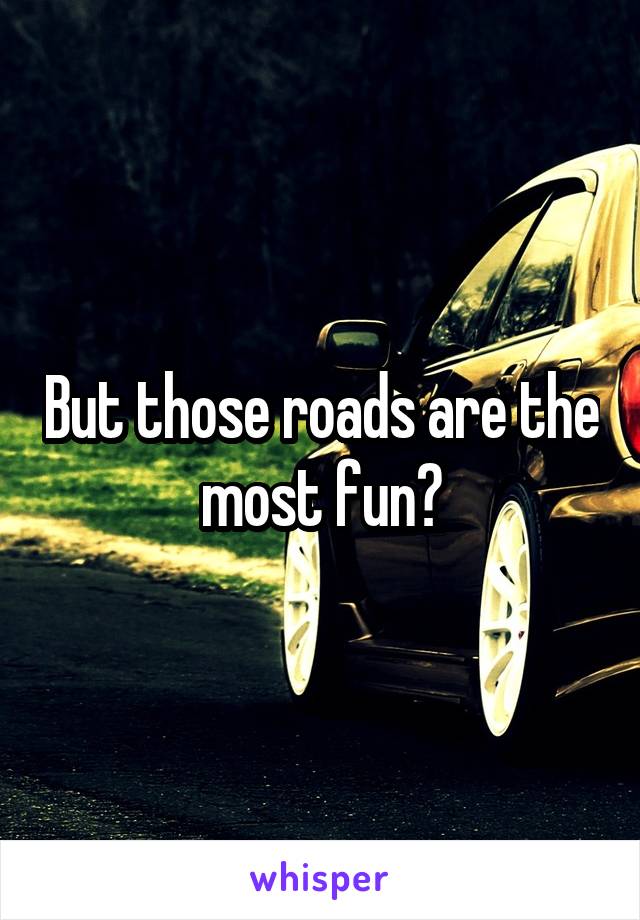 But those roads are the most fun?