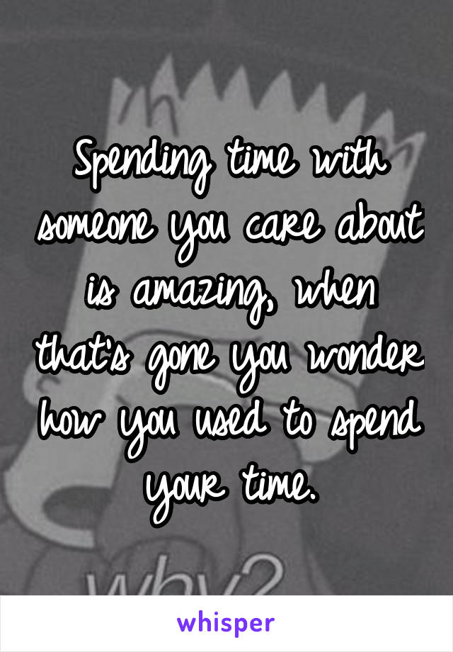 Spending time with someone you care about is amazing, when that's gone you wonder how you used to spend your time.