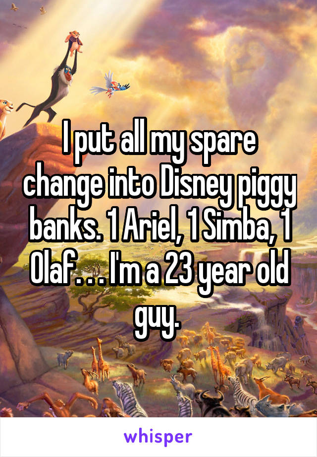 I put all my spare change into Disney piggy banks. 1 Ariel, 1 Simba, 1 Olaf. . . I'm a 23 year old guy. 