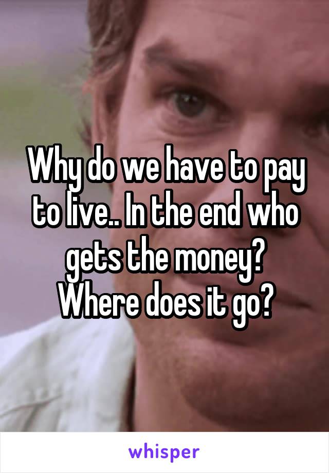 Why do we have to pay to live.. In the end who gets the money? Where does it go?