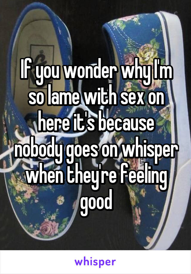 If you wonder why I'm so lame with sex on here it's because nobody goes on whisper when they're feeling good