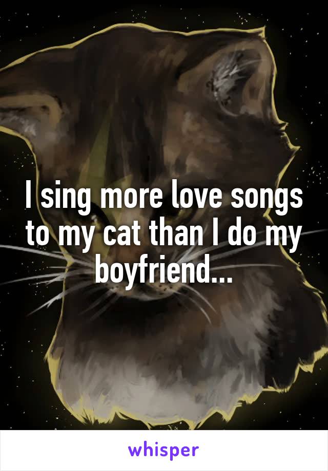 I sing more love songs to my cat than I do my boyfriend...