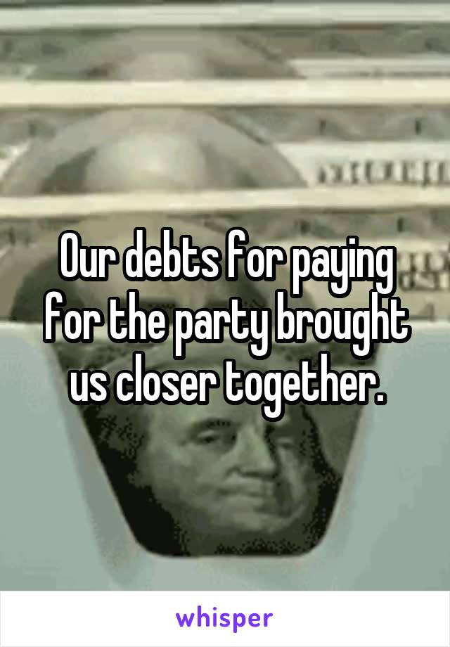 Our debts for paying for the party brought us closer together.