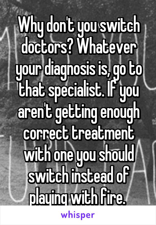 Why don't you switch doctors? Whatever your diagnosis is, go to that specialist. If you aren't getting enough correct treatment with one you should switch instead of playing with fire. 