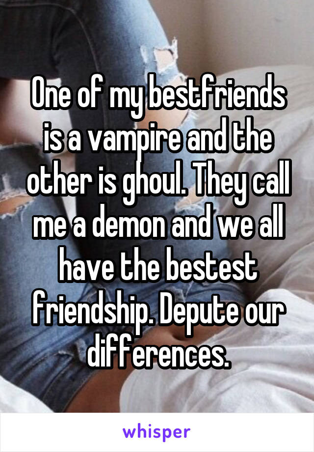 One of my bestfriends is a vampire and the other is ghoul. They call me a demon and we all have the bestest friendship. Depute our differences.