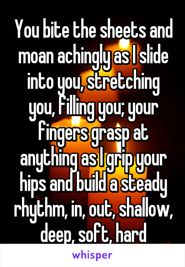 You bite the sheets and moan achingly as I slide into you, stretching you, filling you; your fingers grasp at anything as I grip your hips and build a steady rhythm, in, out, shallow, deep, soft, hard