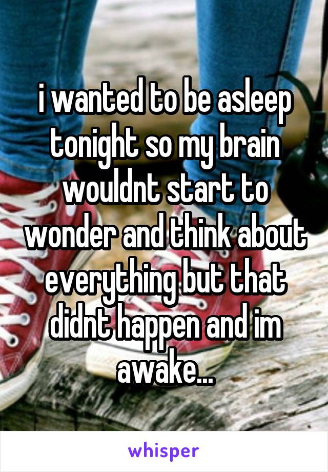 i wanted to be asleep tonight so my brain wouldnt start to wonder and think about everything but that didnt happen and im awake...