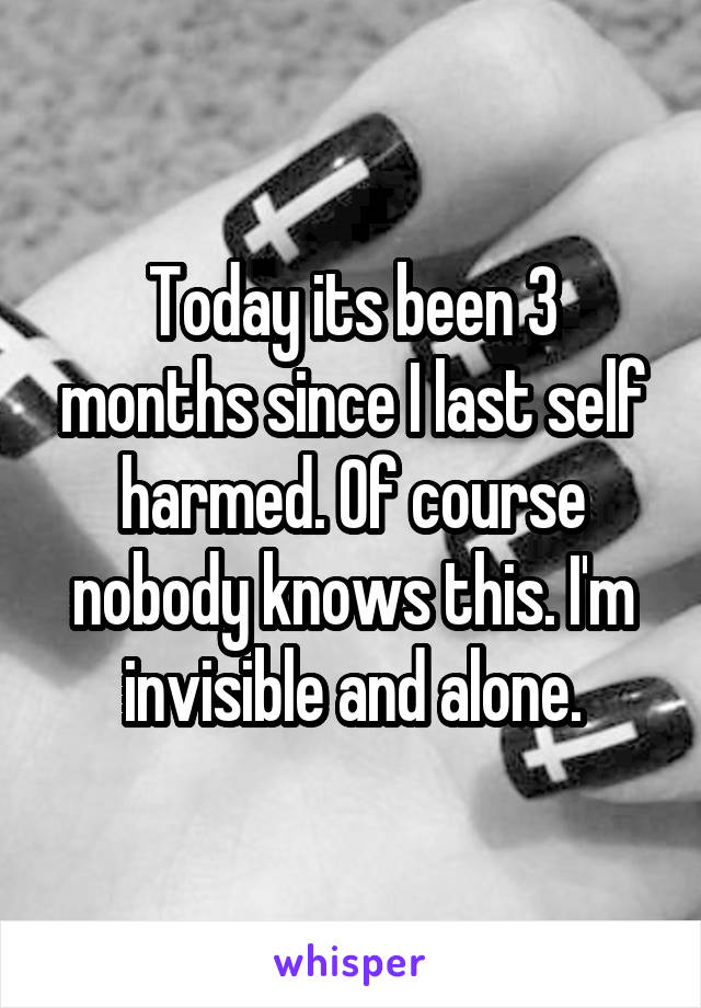 Today its been 3 months since I last self harmed. Of course nobody knows this. I'm invisible and alone.