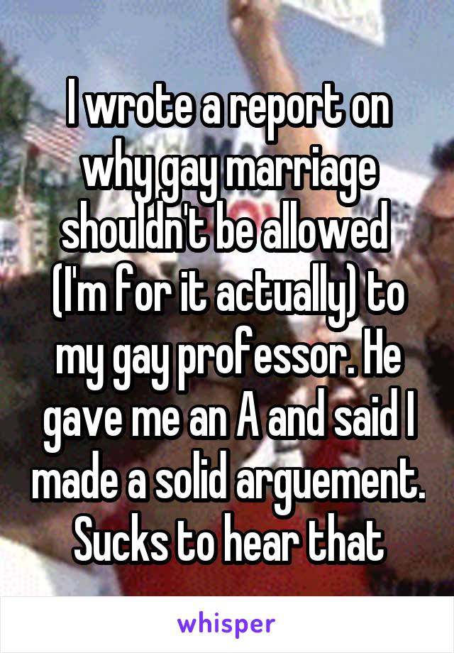 I wrote a report on why gay marriage shouldn't be allowed  (I'm for it actually) to my gay professor. He gave me an A and said I made a solid arguement. Sucks to hear that