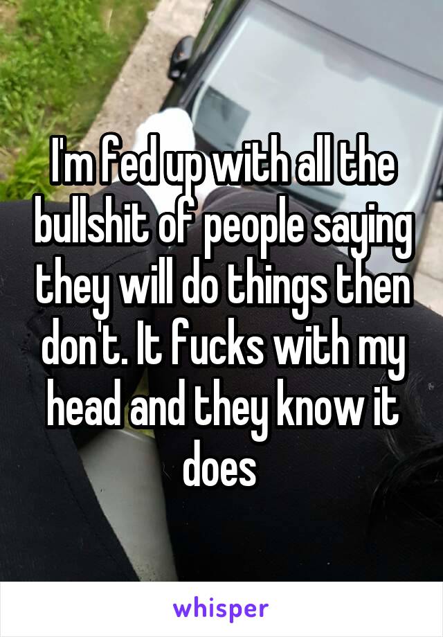 I'm fed up with all the bullshit of people saying they will do things then don't. It fucks with my head and they know it does 