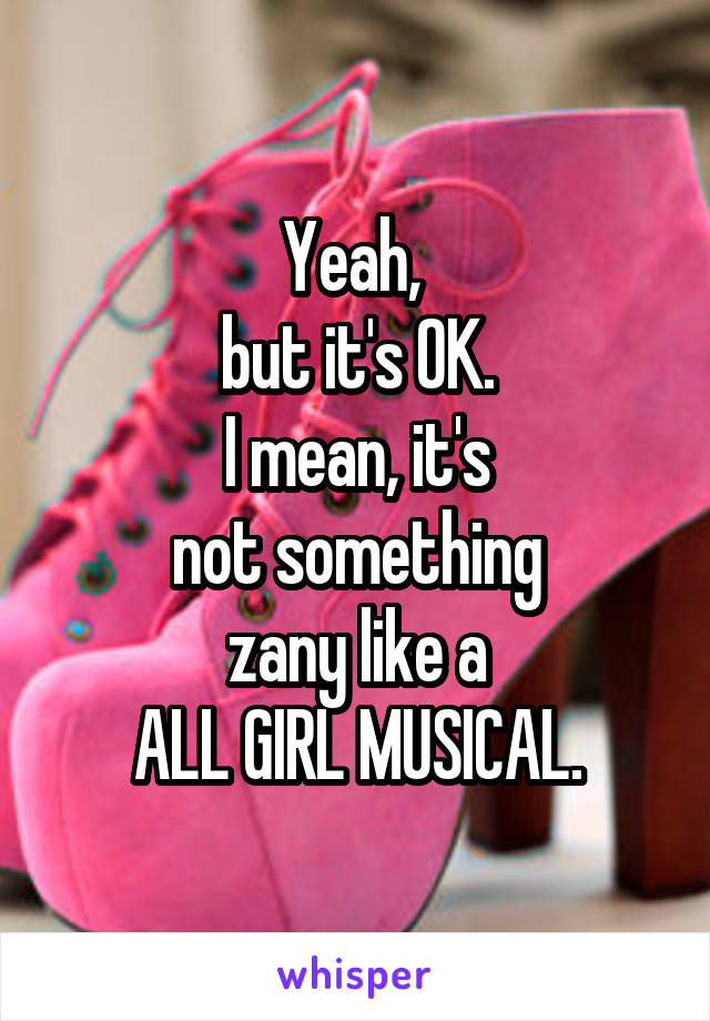 Yeah, 
but it's OK.
I mean, it's
not something
zany like a
ALL GIRL MUSICAL.