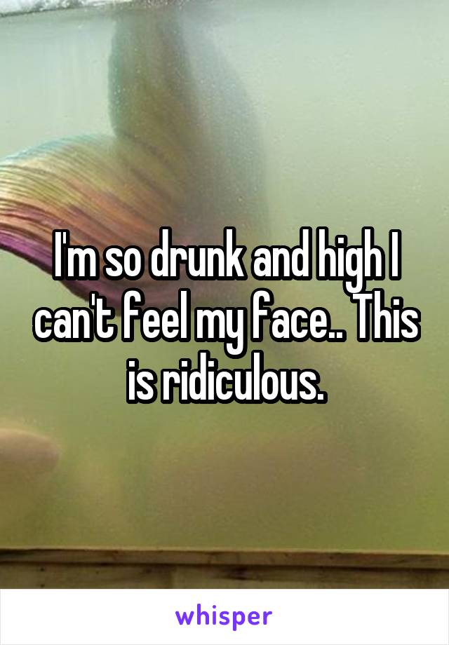 I'm so drunk and high I can't feel my face.. This is ridiculous.