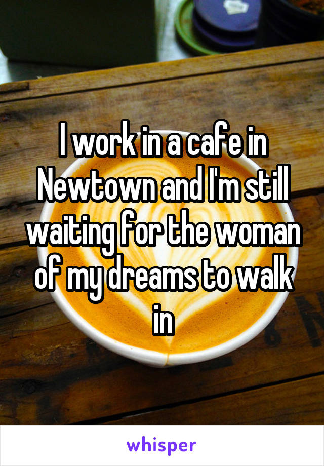 I work in a cafe in Newtown and I'm still waiting for the woman of my dreams to walk in