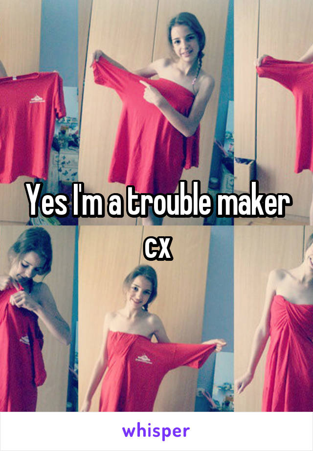 Yes I'm a trouble maker cx