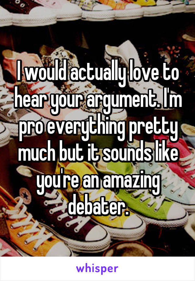 I would actually love to hear your argument. I'm pro everything pretty much but it sounds like you're an amazing debater.