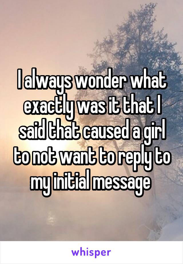 I always wonder what exactly was it that I said that caused a girl to not want to reply to my initial message 