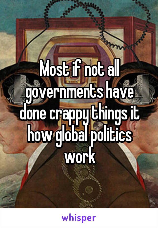 Most if not all governments have done crappy things it how global politics work