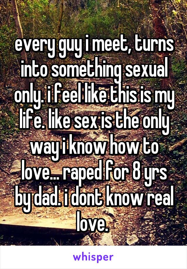 every guy i meet, turns into something sexual only. i feel like this is my life. like sex is the only way i know how to love... raped for 8 yrs by dad. i dont know real love. 