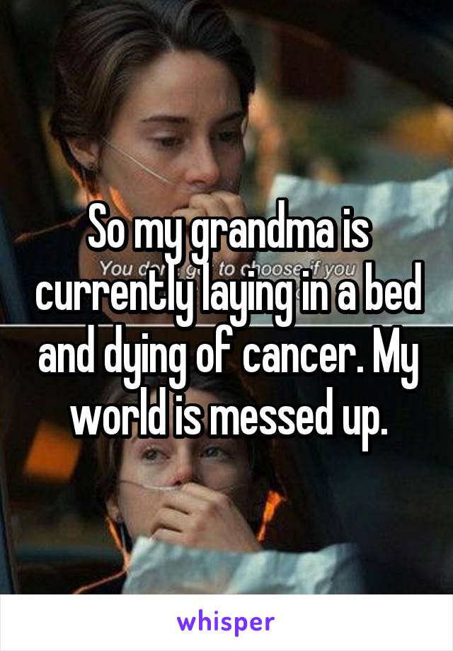 So my grandma is currently laying in a bed and dying of cancer. My world is messed up.