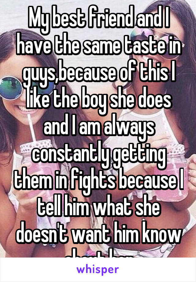 My best friend and I have the same taste in guys,because of this I like the boy she does and I am always constantly getting them in fights because I tell him what she doesn't want him know about her