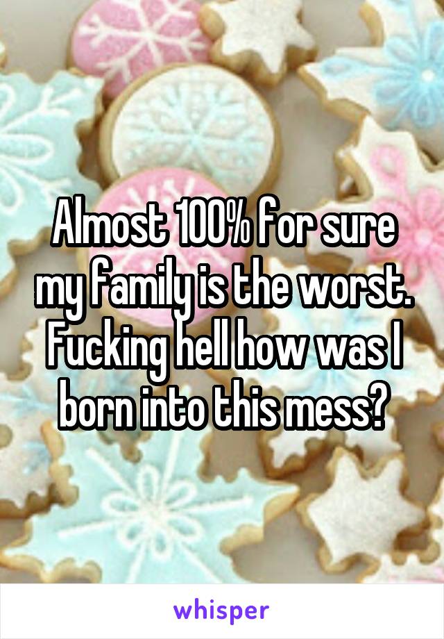 Almost 100% for sure my family is the worst. Fucking hell how was I born into this mess?