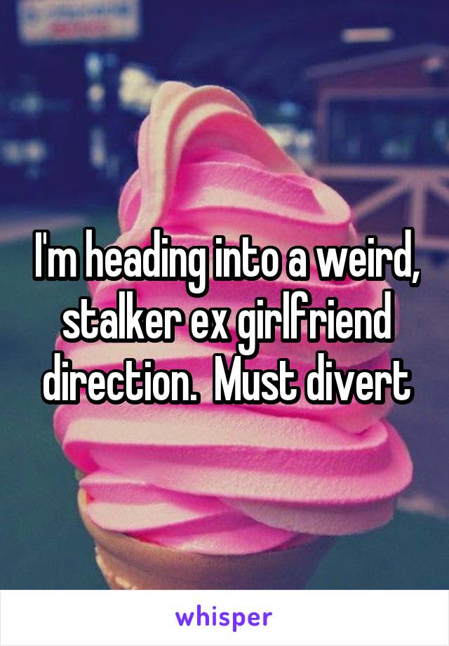 I'm heading into a weird, stalker ex girlfriend direction.  Must divert