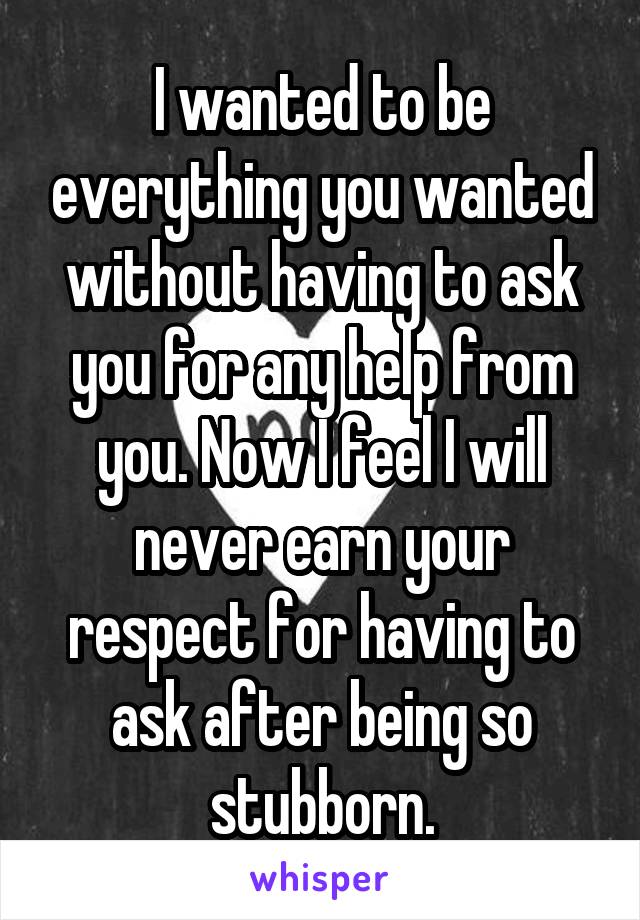 I wanted to be everything you wanted without having to ask you for any help from you. Now I feel I will never earn your respect for having to ask after being so stubborn.