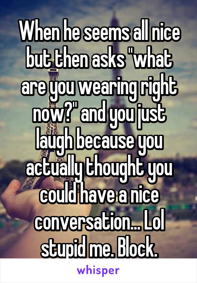 When he seems all nice but then asks "what are you wearing right now?" and you just laugh because you actually thought you could have a nice conversation... Lol stupid me. Block.