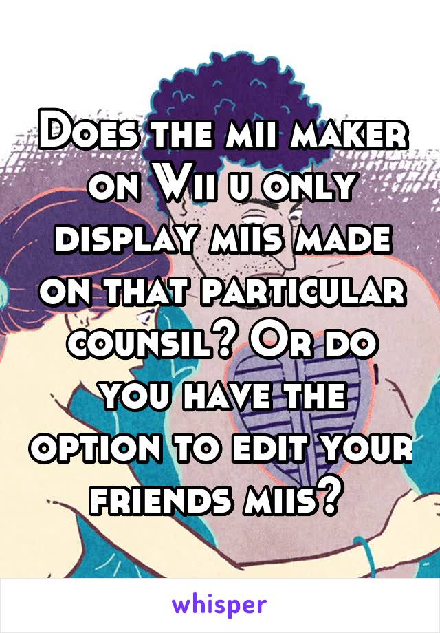 Does the mii maker on Wii u only display miis made on that particular counsil? Or do you have the option to edit your friends miis? 