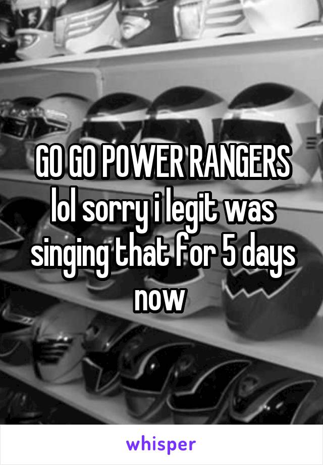 GO GO POWER RANGERS lol sorry i legit was singing that for 5 days now 