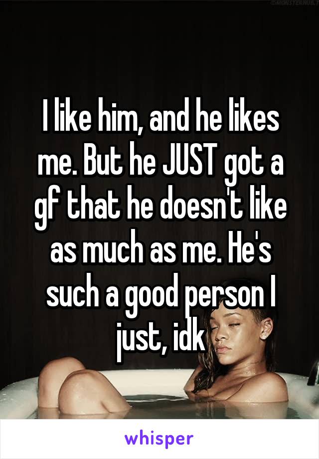 I like him, and he likes me. But he JUST got a gf that he doesn't like as much as me. He's such a good person I just, idk