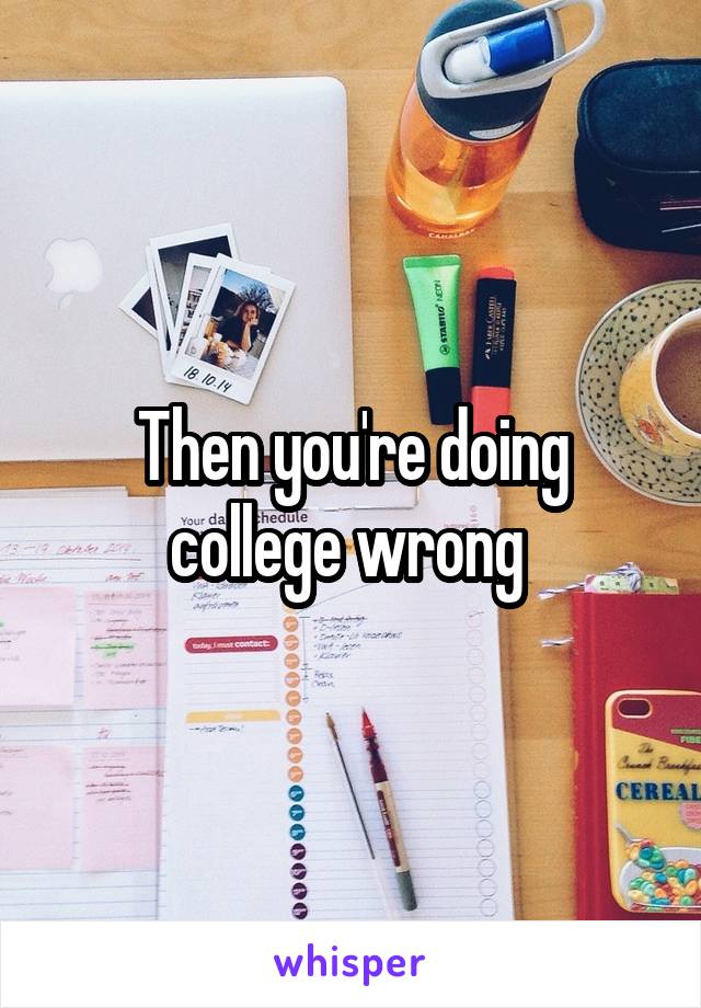 Then you're doing college wrong 