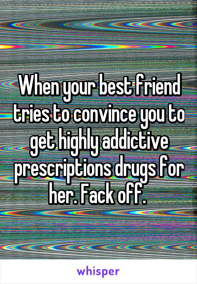 When your best friend tries to convince you to get highly addictive prescriptions drugs for her. Fack off. 