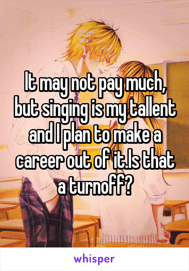 It may not pay much, but singing is my tallent and I plan to make a career out of it.Is that a turnoff?