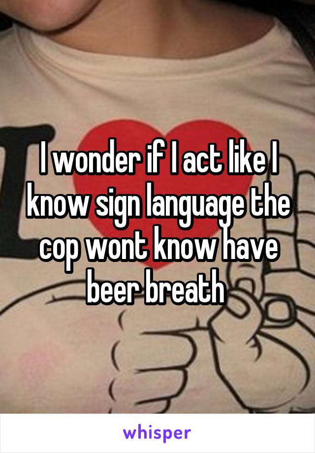 I wonder if I act like I know sign language the cop wont know have beer breath 